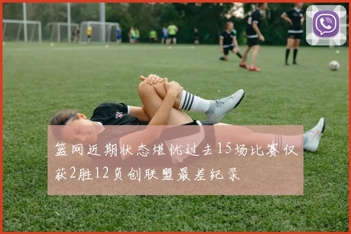 篮网近期状态堪忧过去15场比赛仅获2胜12负创联盟最差纪录