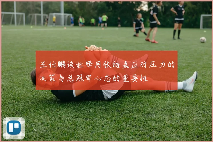 王仕鹏谈杜锋用张皓嘉应对压力的决策与总冠军心态的重要性