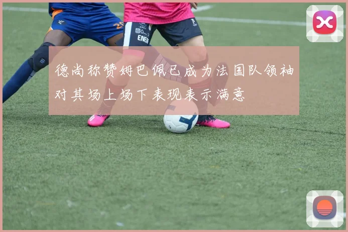 德尚称赞姆巴佩已成为法国队领袖对其场上场下表现表示满意