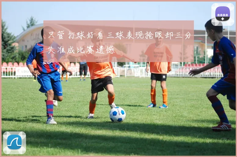 只管打球好看三球表现抢眼却三分失准成比赛遗憾
