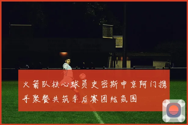 火箭队核心球员史密斯申京阿门携手聚餐共筑季后赛团结氛围