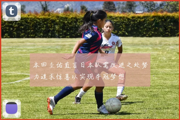 本田圭佑直言日本队需改进之处努力追求惊喜以实现夺冠梦想