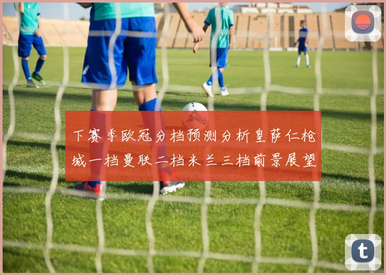 下赛季欧冠分档预测分析皇萨仁枪城一档曼联二档米兰三档前景展望