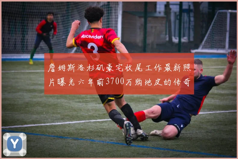 詹姆斯洛杉矶豪宅收尾工作最新照片曝光六年前3700万购地皮的传奇故事