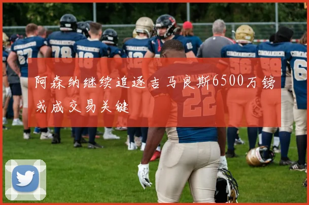 阿森纳继续追逐吉马良斯6500万镑或成交易关键