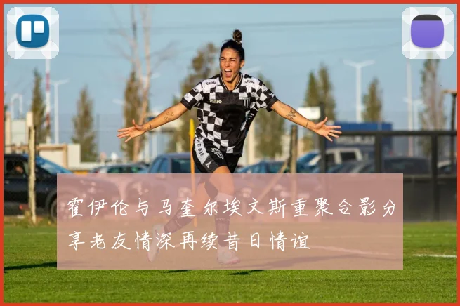 霍伊伦与马奎尔埃文斯重聚合影分享老友情深再续昔日情谊
