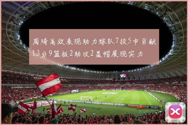 周琦高效表现助力球队7投5中贡献13分9篮板2助攻2盖帽展现实力