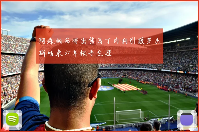 阿森纳或将出售马丁内利引援罗杰斯结束六年枪手生涯