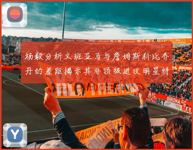 杨毅分析文班亚马与詹姆斯科比乔丹的差距揭示其非顶级进攻明星特质