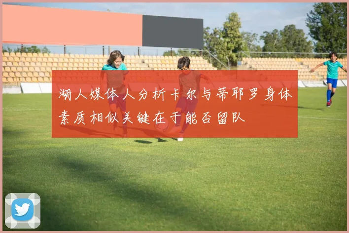 湖人媒体人分析卡尔与蒂耶罗身体素质相似关键在于能否留队