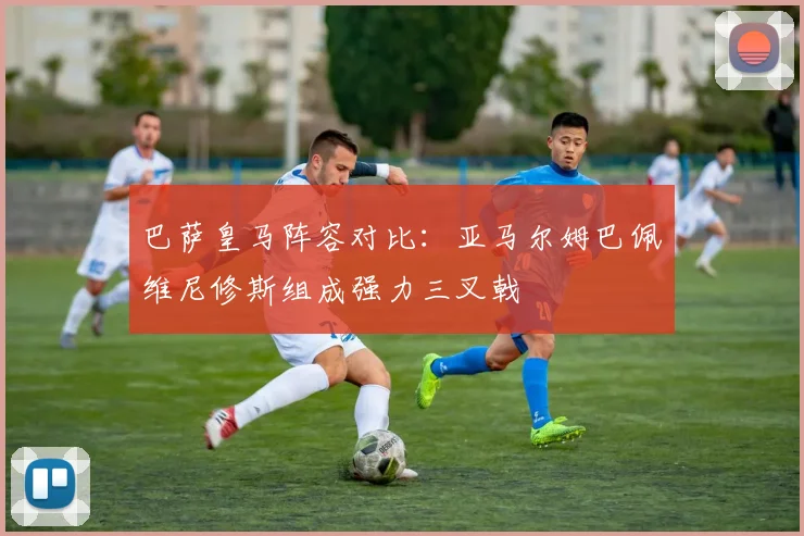 巴萨皇马阵容对比：亚马尔姆巴佩维尼修斯组成强力三叉戟