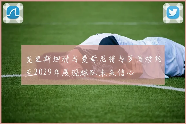 克里斯坦特与曼奇尼将与罗马续约至2029年展现球队未来信心