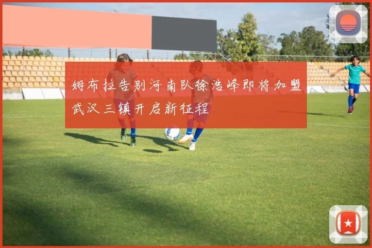 姆布拉告别河南队徐浩峰即将加盟武汉三镇开启新征程