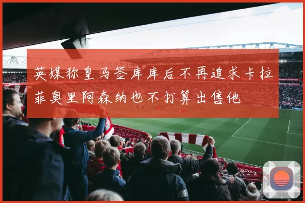 英媒称皇马签库库后不再追求卡拉菲奥里阿森纳也不打算出售他