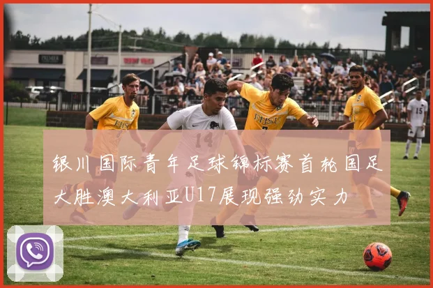 银川国际青年足球锦标赛首轮国足大胜澳大利亚U17展现强劲实力