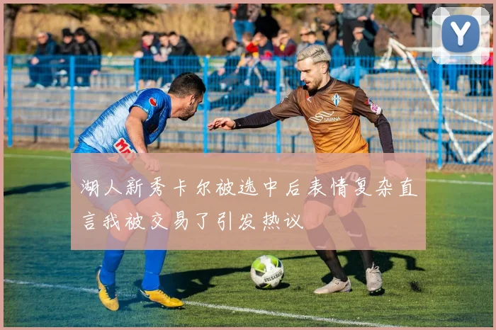 湖人新秀卡尔被选中后表情复杂直言我被交易了引发热议