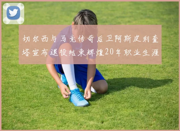 切尔西与马竞传奇后卫阿斯皮利奎塔宣布退役结束辉煌20年职业生涯