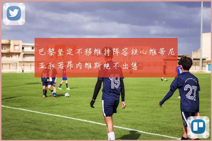 巴黎坚定不移维持阵容核心维蒂尼亚和若昂内维斯绝不出售