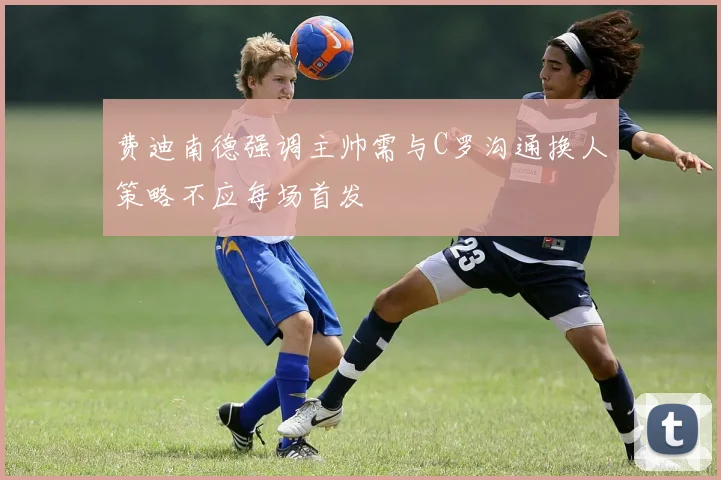 费迪南德强调主帅需与C罗沟通换人策略不应每场首发
