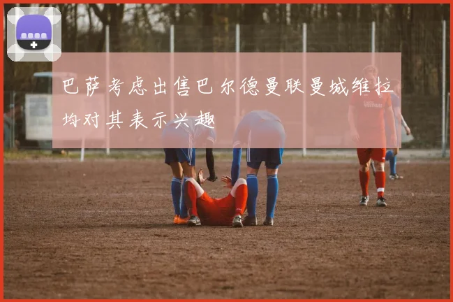 巴萨考虑出售巴尔德曼联曼城维拉均对其表示兴趣