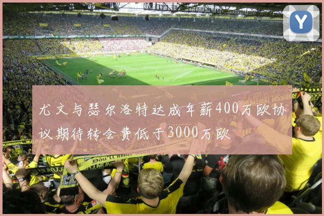 尤文与瑟尔洛特达成年薪400万欧协议期待转会费低于3000万欧