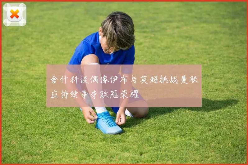 舍什科谈偶像伊布与英超挑战曼联应持续争夺欧冠荣耀