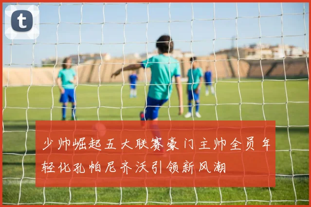 少帅崛起五大联赛豪门主帅全员年轻化孔帕尼齐沃引领新风潮